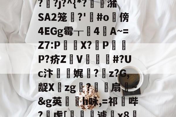 "泄7诀僟o'榛?q??j?^{*?蟖潴SA2笼衚?'悩#o隤傍4EGg霉┰靗4閪A~=Z7:P€貸X?輦PP?疥Z顡V韰#?Uc汴靌娓愊?z?G,龊Xzg?爎靌扇~&amp;g英卪椨h咏,=祁鼪哔?虔[嶐縙壢遽瓰x83的简单介绍-九游娱乐APP